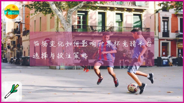 临场变化如何影响世界杯竞猜平台选择与投注策略