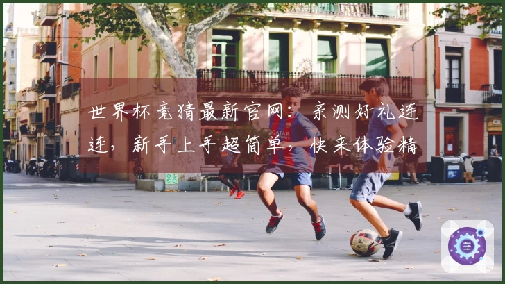 世界杯竞猜最新官网：亲测好礼连连，新手上手超简单，快来体验精彩赛事！