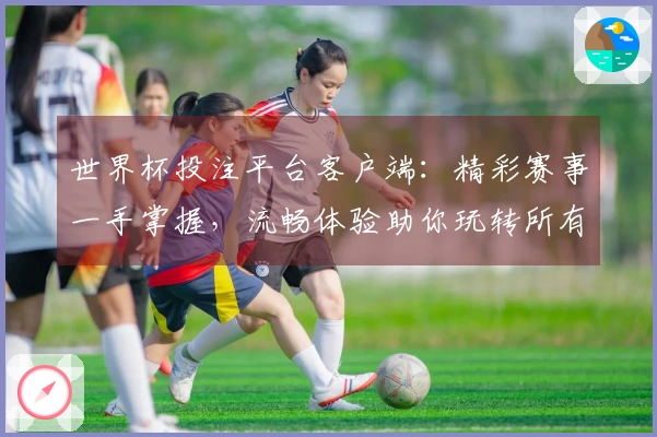 世界杯投注平台客户端：精彩赛事一手掌握，流畅体验助你玩转所有精彩！