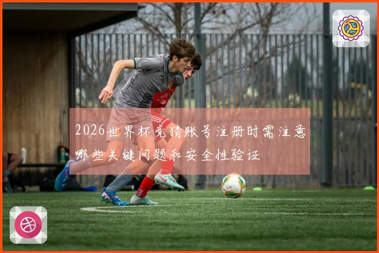 2026世界杯竞猜账号注册时需注意哪些关键问题和安全性验证